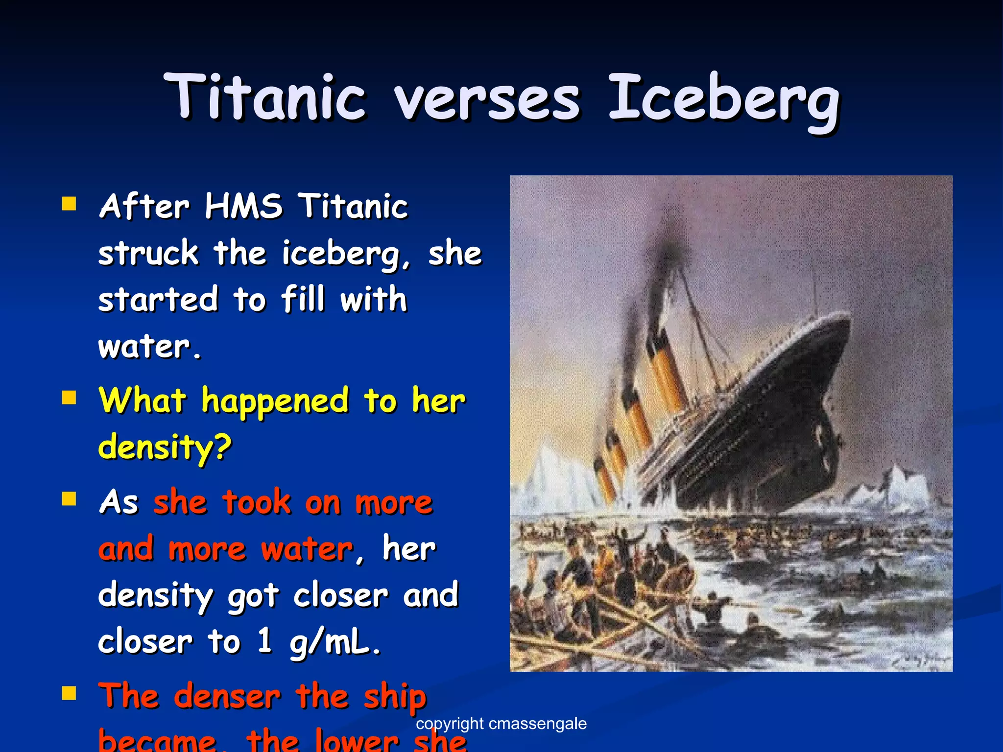 Titanic verses Iceberg After HMS Titanic struck the iceberg, she started to fill with water. What happened to her density? As  she took on more and more water , her density got closer and closer to 1 g/mL. The denser the ship became, the lower she settled into the water. copyright cmassengale 