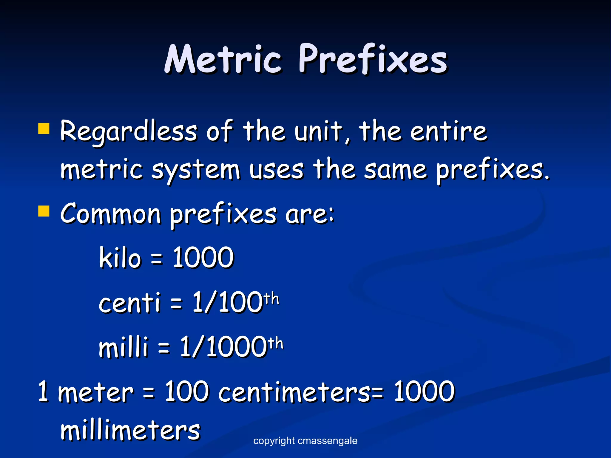 Metric Prefixes Regardless of the unit, the entire metric system uses the same prefixes. Common prefixes are: kilo = 1000 centi = 1/100 th milli = 1/1000 th 1 meter = 100 centimeters= 1000 millimeters copyright cmassengale 