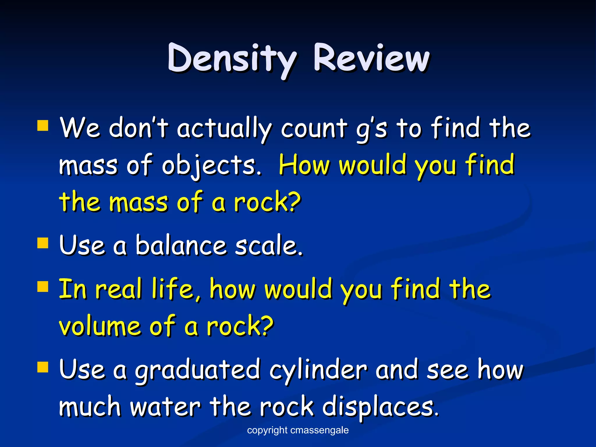 Density Review We don’t actually count g’s to find the mass of objects.  How would you find the mass of a rock? Use a balance scale. In real life, how would you find the volume of a rock? Use a graduated cylinder and see how much water the rock displaces . copyright cmassengale 