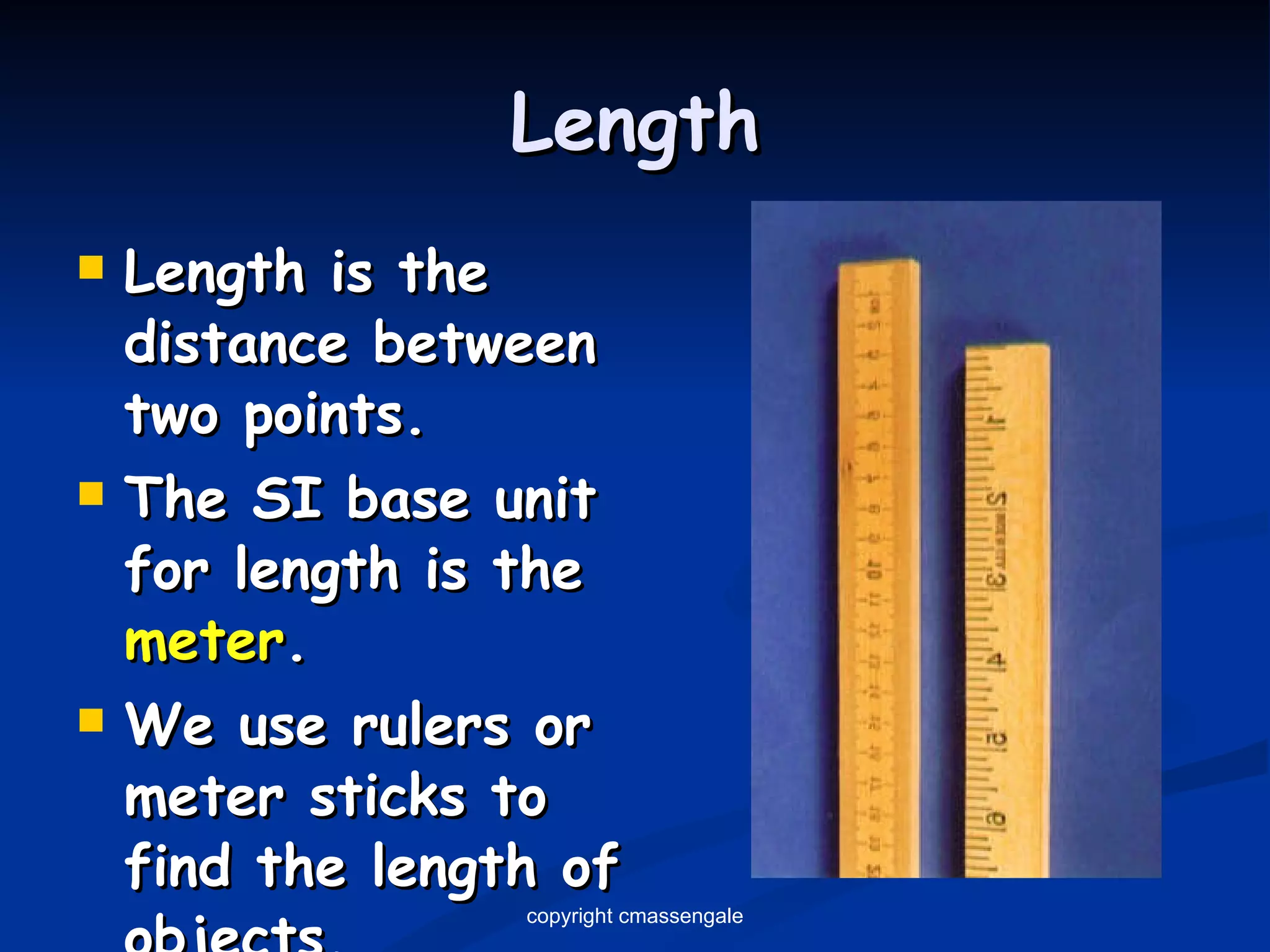 Length Length is the distance between two points. The SI base unit for length is the  meter . We use rulers or meter sticks to find the length of objects. copyright cmassengale 