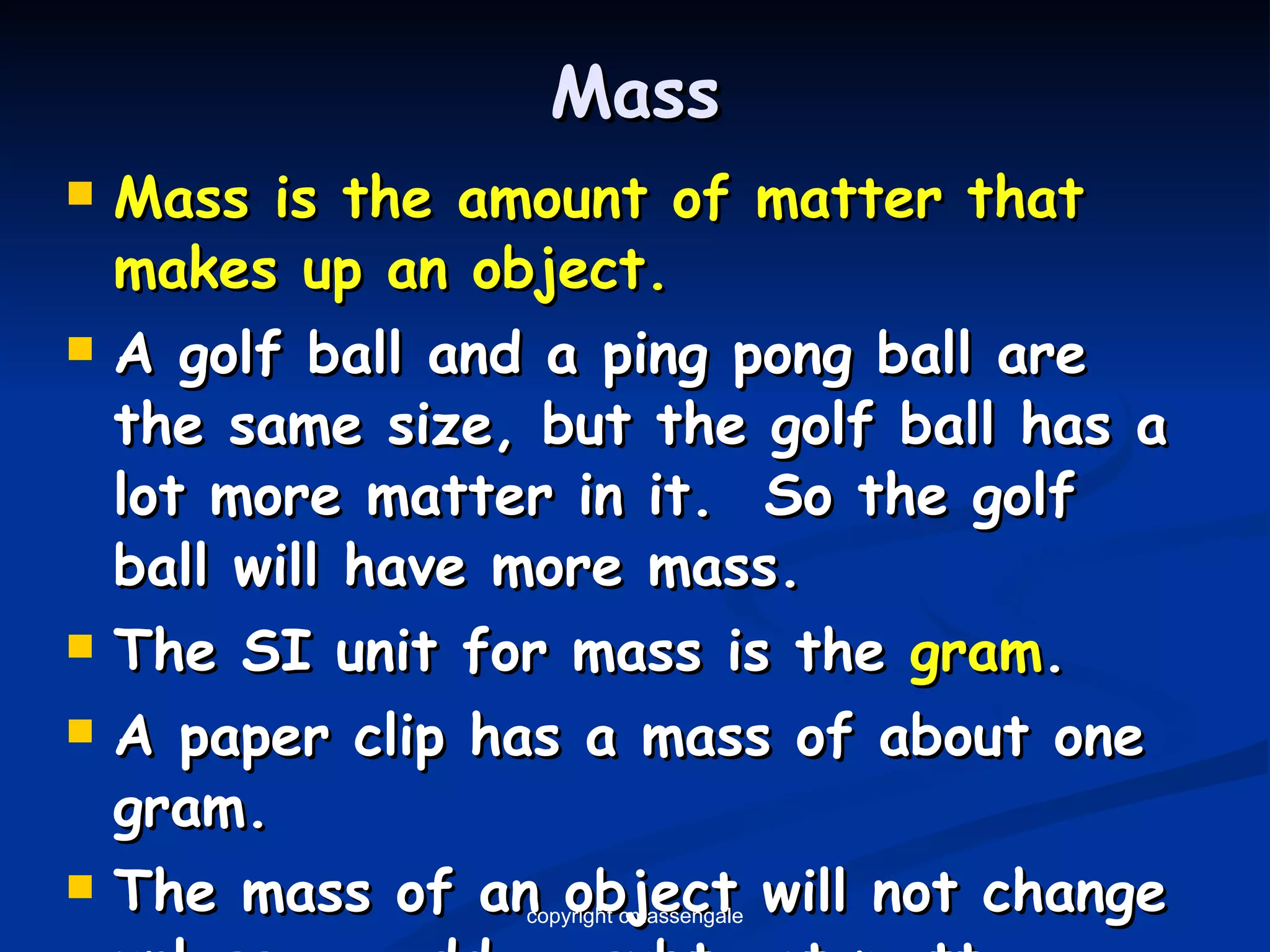 Mass Mass is the amount of matter that makes up an object. A golf ball and a ping pong ball are the same size, but the golf ball has a lot more matter in it.  So the golf ball will have more mass. The SI unit for mass is the  gram . A paper clip has a mass of about one gram. The mass of an object will not change unless we add or subtract matter from it. copyright cmassengale 