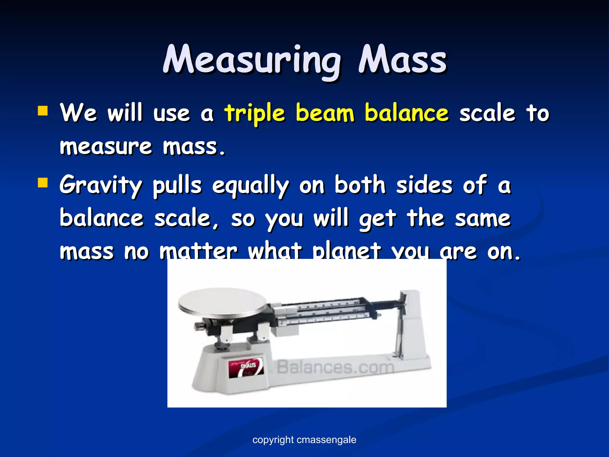 Measuring Mass We will use a  triple beam balance  scale to measure mass. Gravity pulls equally on both sides of a balance scale, so you will get the same mass no matter what planet you are on. copyright cmassengale 