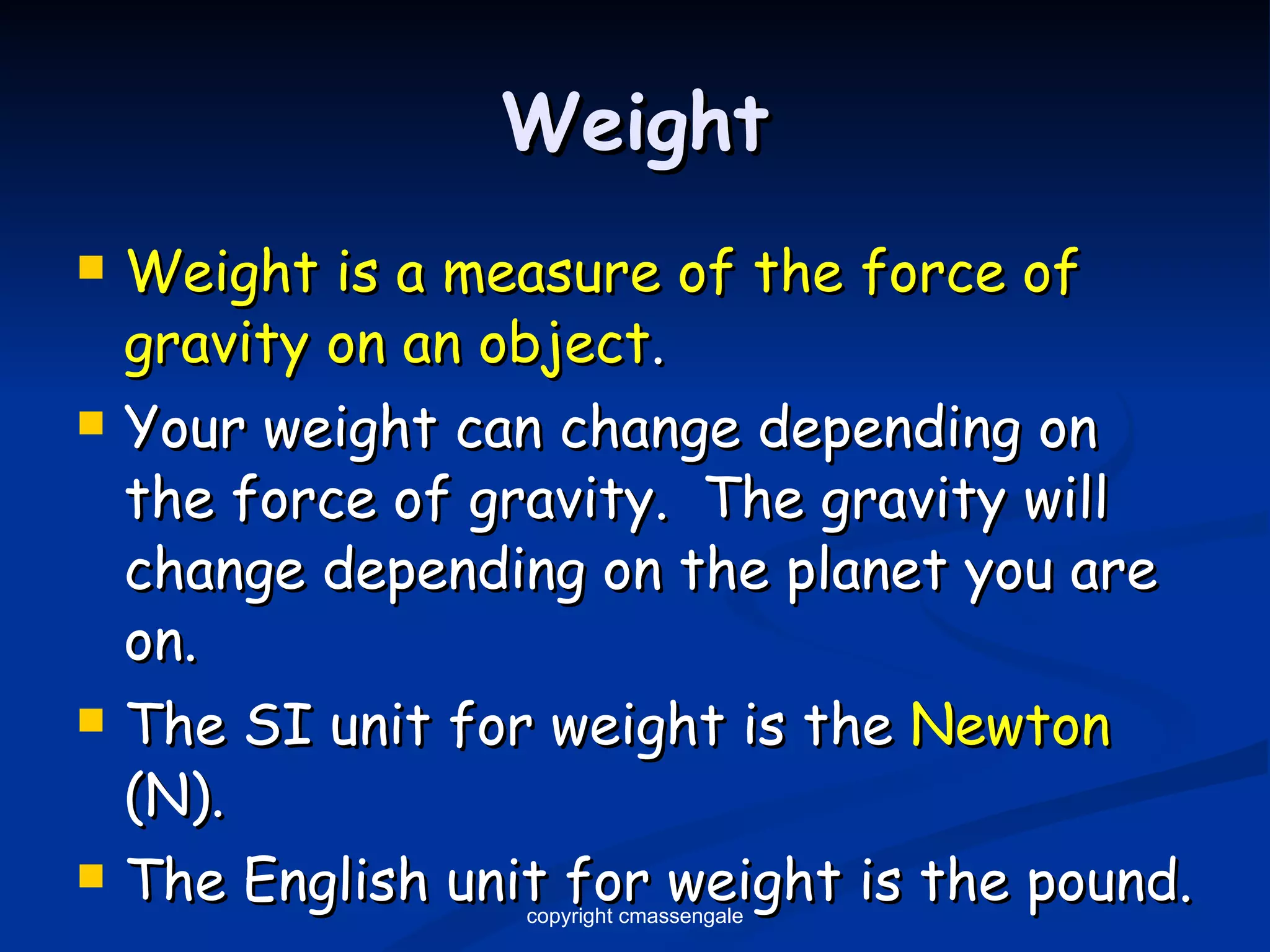 Weight Weight is a measure of the force of gravity on an object . Your weight can change depending on the force of gravity.  The gravity will change depending on the planet you are on. The SI unit for weight is the  Newton  (N). The English unit for weight is the pound. copyright cmassengale 