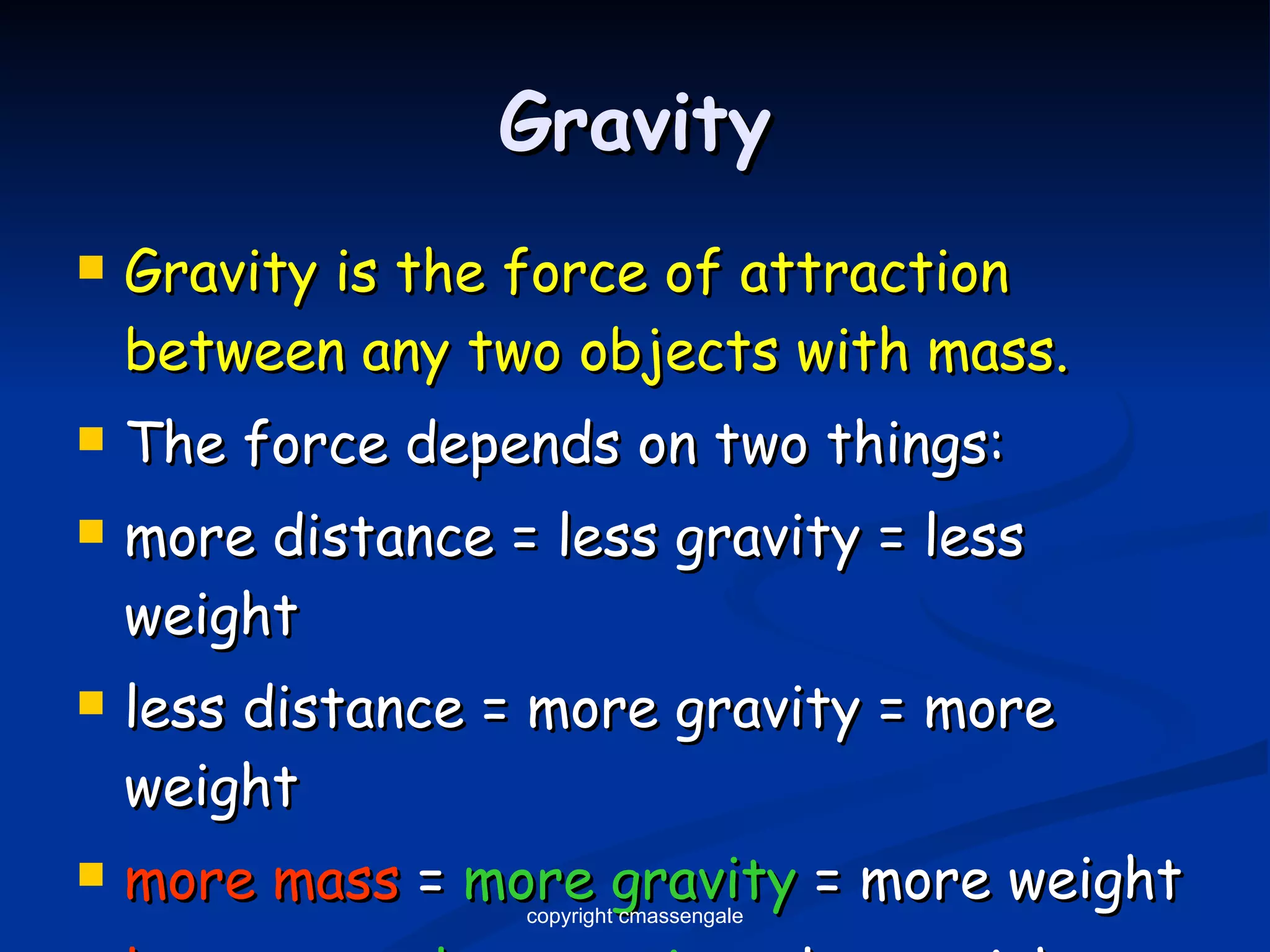 Gravity Gravity is the force of attraction   between any two objects with mass. The force depends on two things: more distance = less gravity = less weight less distance = more gravity = more weight more mass  =  more gravity  = more weight less mass  =  less gravity  = less weight copyright cmassengale 