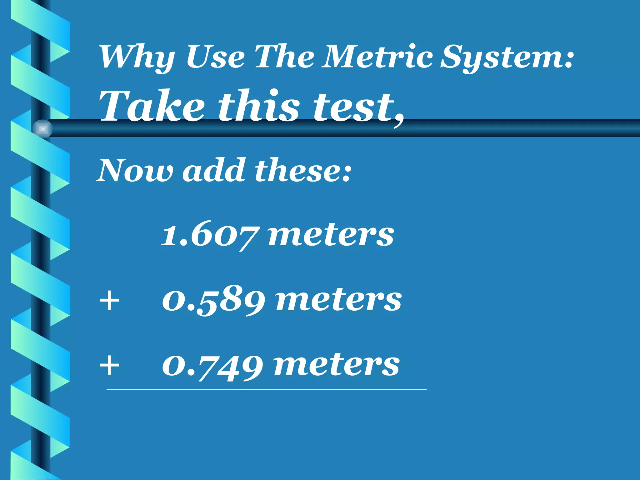 Take this test, Now add these: 1.607 meters + 0.589 meters + 0.749 meters Why Use The Metric System: 