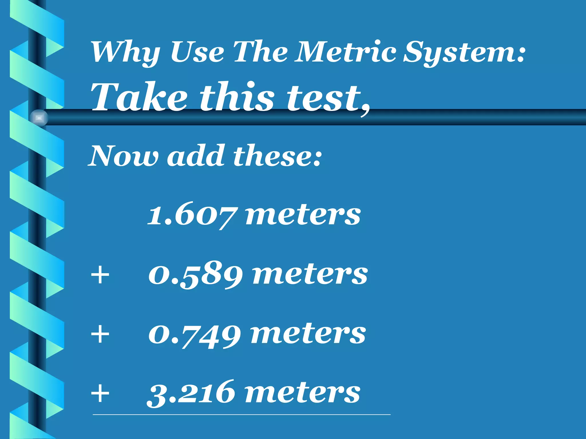 Take this test, Now add these: 1.607 meters + 0.589 meters + 0.749 meters + 3.216 meters Why Use The Metric System: 