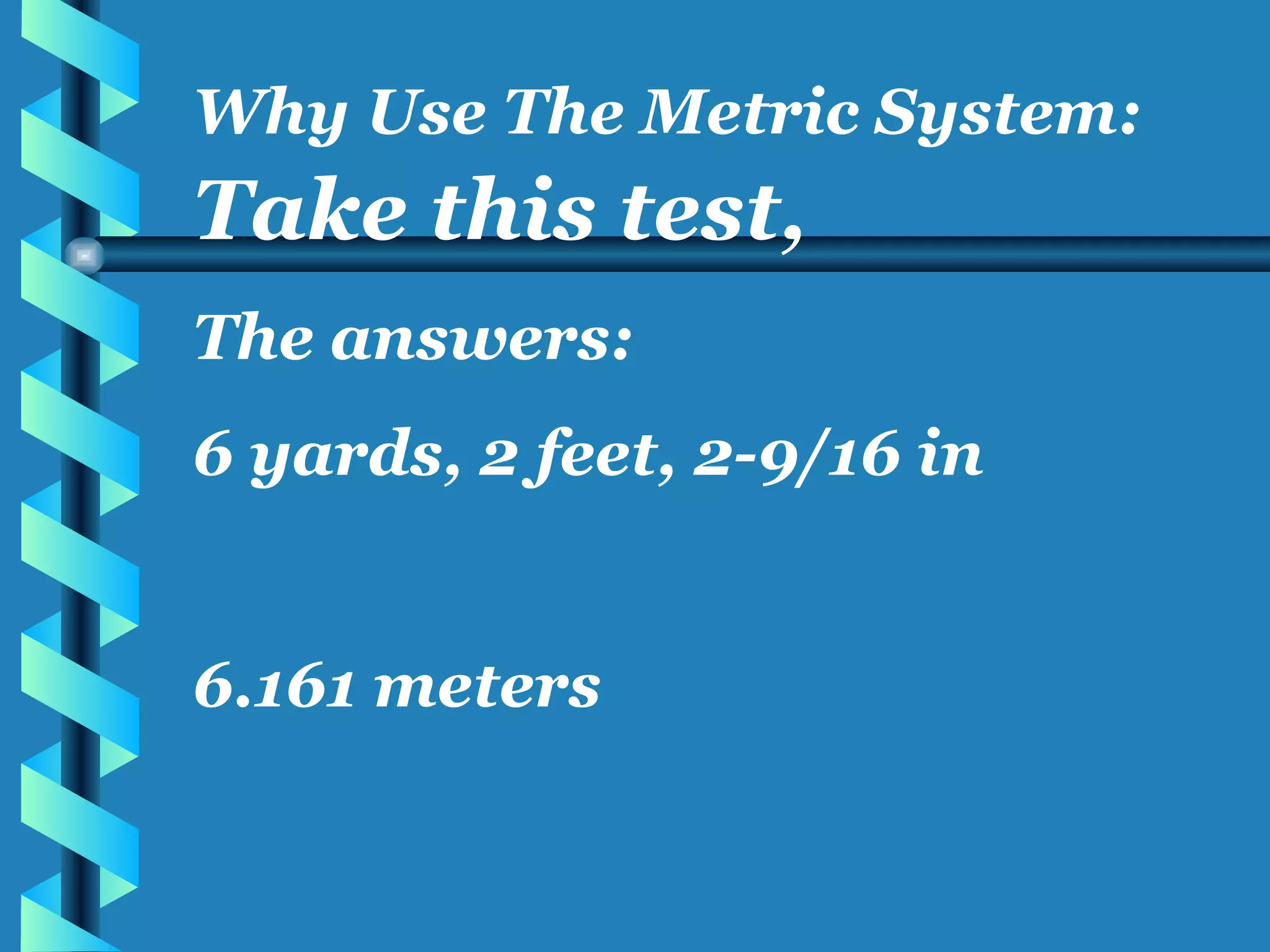 Take this test, The answers: 6 yards, 2 feet, 2-9/16 in 6.161 meters Why Use The Metric System: 