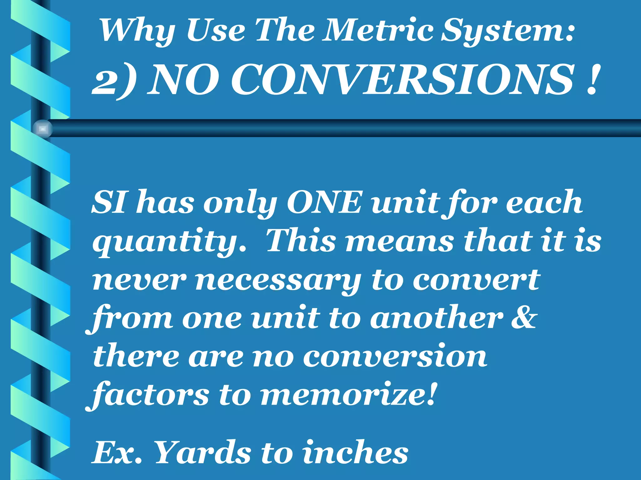 2) NO CONVERSIONS ! SI has only ONE unit for each quantity.  This means that it is never necessary to convert from one unit to another & there are no conversion factors to memorize! Ex. Yards to inches Why Use The Metric System: 