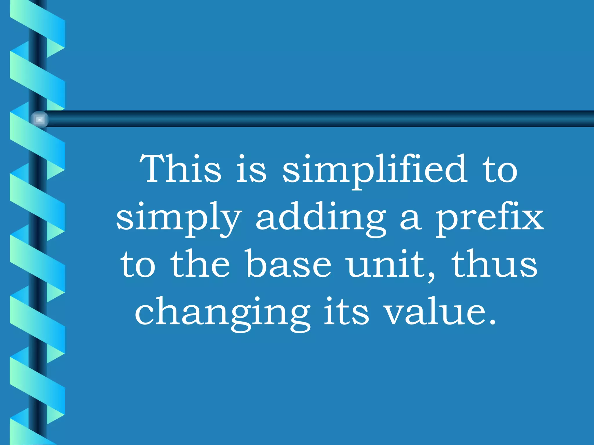 This is simplified to simply adding a prefix to the base unit, thus changing its value.  