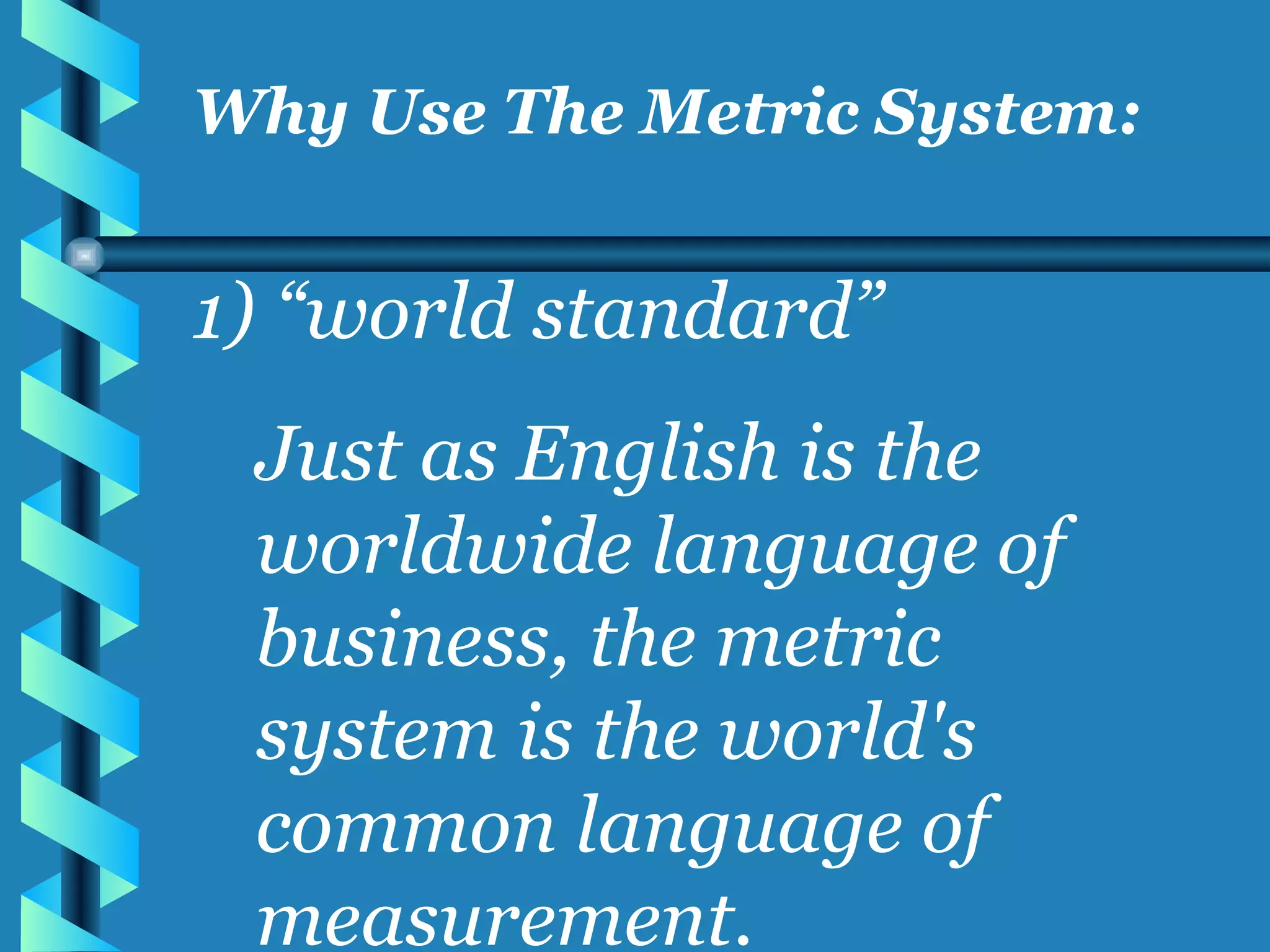 “ world standard” Just as English is the worldwide language of business, the metric system is the world's common language of measurement. Why Use The Metric System: 