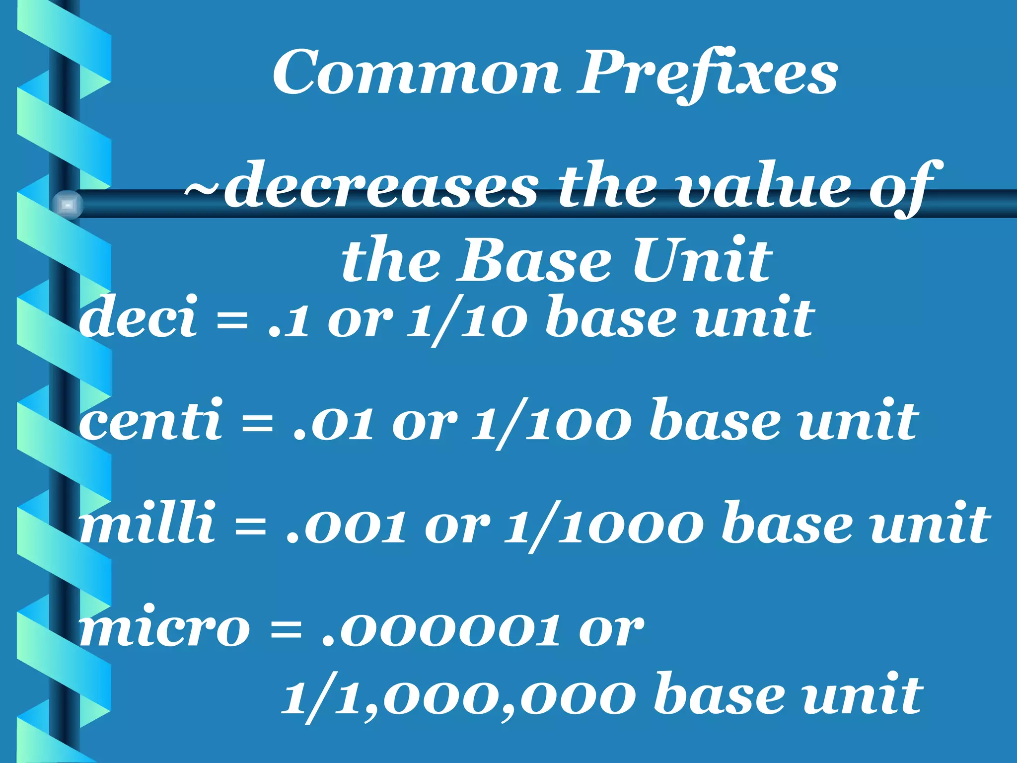 deci = .1 or 1/10 base unit centi = .01 or 1/100 base unit milli = .001 or 1/1000 base unit micro = .000001 or  1/1,000,000 base unit Common Prefixes ~decreases the value of the Base Unit 