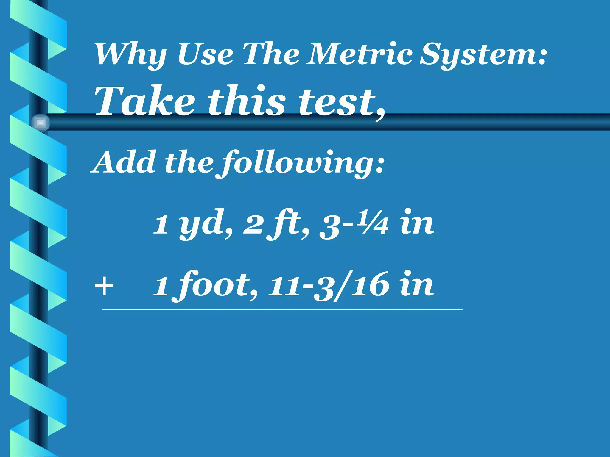 Take this test, Add the following: 1 yd, 2 ft, 3-¼ in + 1 foot, 11-3/16 in Why Use The Metric System: 