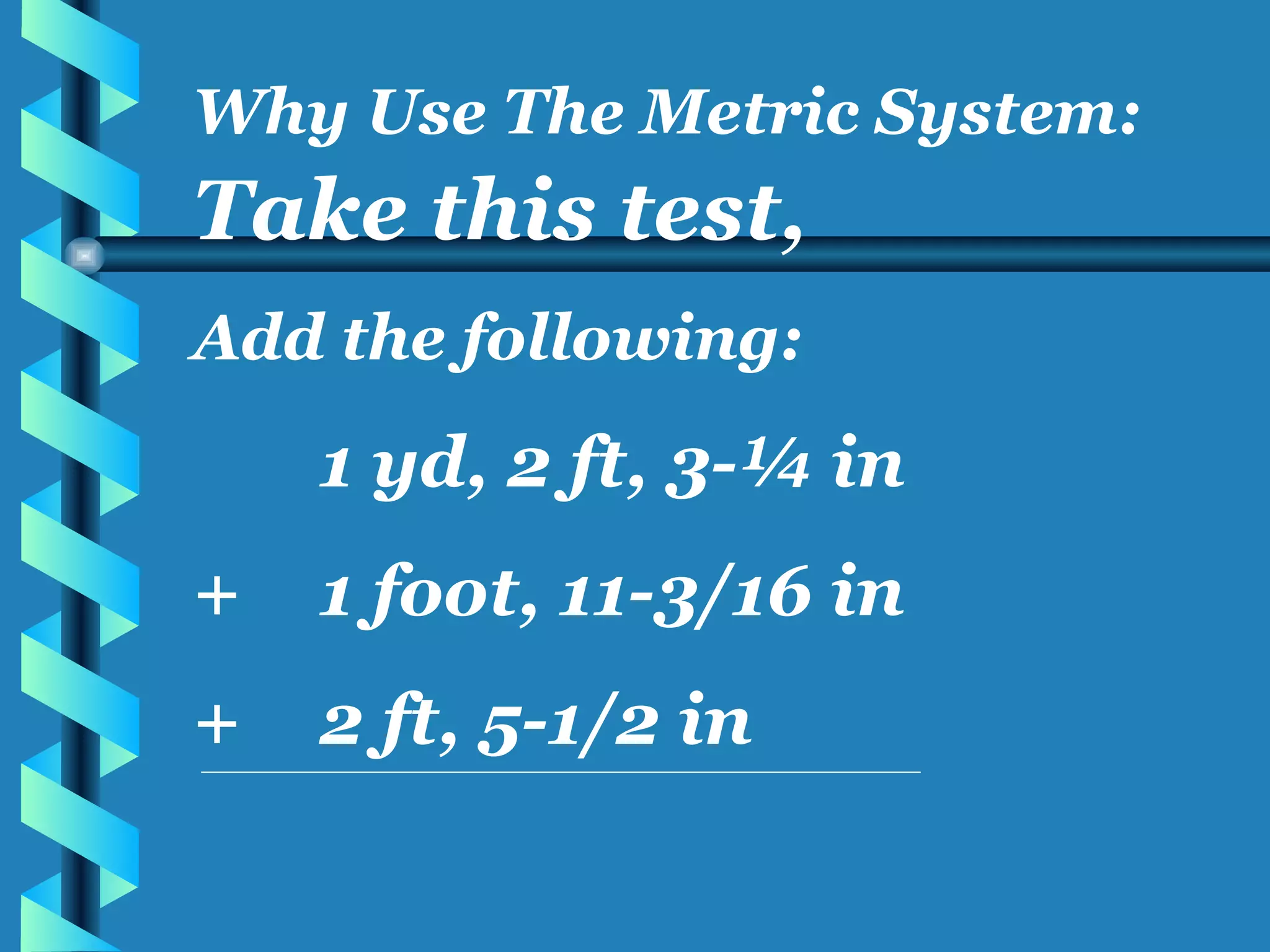 Take this test, Add the following: 1 yd, 2 ft, 3-¼ in + 1 foot, 11-3/16 in + 2 ft, 5-1/2 in Why Use The Metric System: 