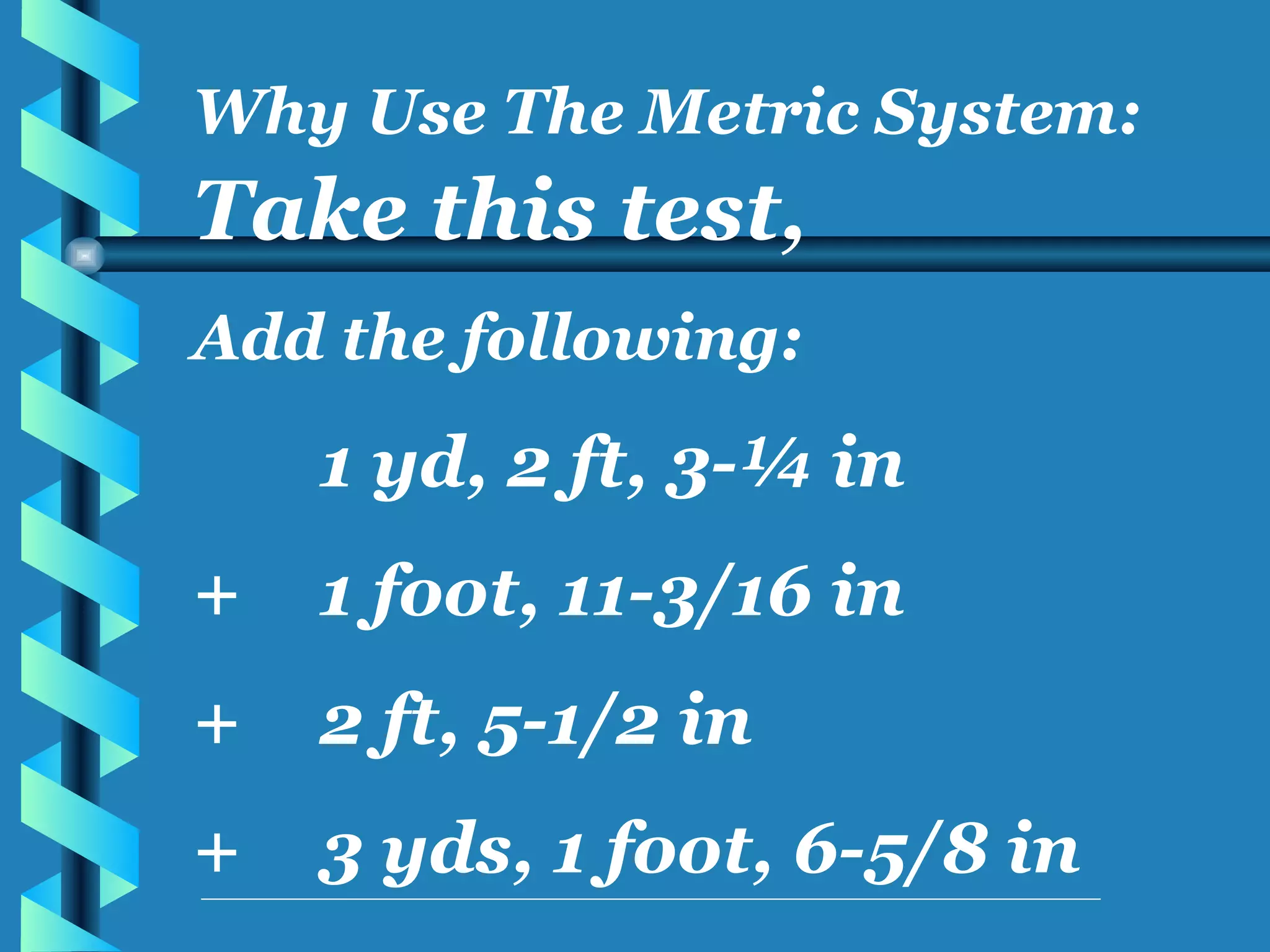Take this test, Add the following: 1 yd, 2 ft, 3-¼ in + 1 foot, 11-3/16 in + 2 ft, 5-1/2 in + 3 yds, 1 foot, 6-5/8 in Why Use The Metric System: 