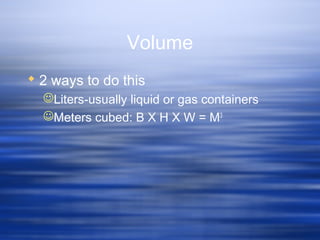 Volume
 2 ways to do this
Liters-usually liquid or gas containers
Meters cubed: B X H X W = M3
 
