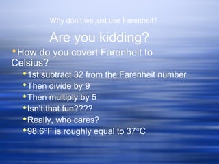 Why don’t we just use Farenheit?
Are you kidding?
How do you covert Farenheit to
Celsius?
1st subtract 32 from the Farenheit number
Then divide by 9
Then multiply by 5
Isn’t that fun????
Really, who cares?
98.6°F is roughly equal to 37°C
 
