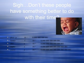 Sigh…Don’t these people
have something better to do
with their time?
 pico- p 10 -12
0.000 000 000 001
 femto- f 10 -15
0.000 000 000 000 001
 atto- a 10 -18
0.000 000 000 000 000 001
 zepto- z 10 -21
0.000 000 000 000 000 000 001
 yocto- y 10 -24
0.000 000 000 000 000 000 000 001
 
