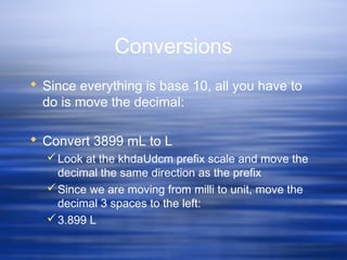 Conversions
 Since everything is base 10, all you have to
do is move the decimal:
 Convert 3899 mL to L
Look at the khdaUdcm prefix scale and move the
decimal the same direction as the prefix
Since we are moving from milli to unit, move the
decimal 3 spaces to the left:
3.899 L
 