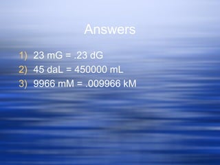 Answers
1) 23 mG = .23 dG
2) 45 daL = 450000 mL
3) 9966 mM = .009966 kM
 