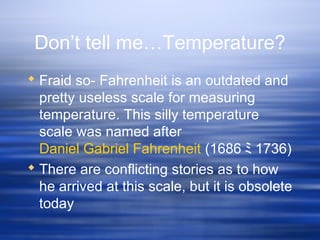 Don’t tell me…Temperature?
 Fraid so- Fahrenheit is an outdated and
pretty useless scale for measuring
temperature. This silly temperature
scale was named after
Daniel Gabriel Fahrenheit (1686 ﾐ 1736)
 There are conflicting stories as to how
he arrived at this scale, but it is obsolete
today
 
