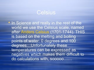 Celsius
 In Science and really in the rest of the
world we use the Celsius scale, named
after Anders Celsius (1701-1744). THIS
is based on the melting and boiling
points of water: 0 degrees and 100
degrees…Unfortunately these
temperatures can be expressed as
negatives which makes them difficult to
do calculations with, sooooo……
 
