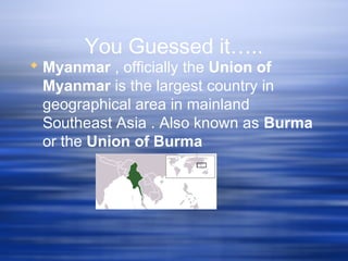 You Guessed it…..
 Myanmar , officially the Union of
Myanmar is the largest country in
geographical area in mainland
Southeast Asia . Also known as Burma
or the Union of Burma
 
