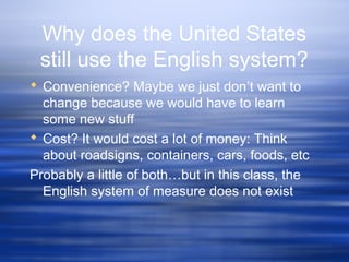 Why does the United States
still use the English system?
 Convenience? Maybe we just don’t want to
change because we would have to learn
some new stuff
 Cost? It would cost a lot of money: Think
about roadsigns, containers, cars, foods, etc
Probably a little of both…but in this class, the
English system of measure does not exist
 