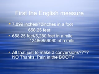 First the English measure
 7,899 inches/12inches in a foot
658.25 feet
• 658.25 feet/5,280 feet in a mile
.12466856060 of a mile
• All that just to make 2 conversions????
NO Thanks! Pain in the BOOTY
 