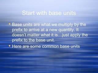Start with base units
 Base units are what we multiply by the
prefix to arrive at a new quantity. It
doesn’t matter what it is…just apply the
prefix to the base unit.
 Here are some common base units
 
