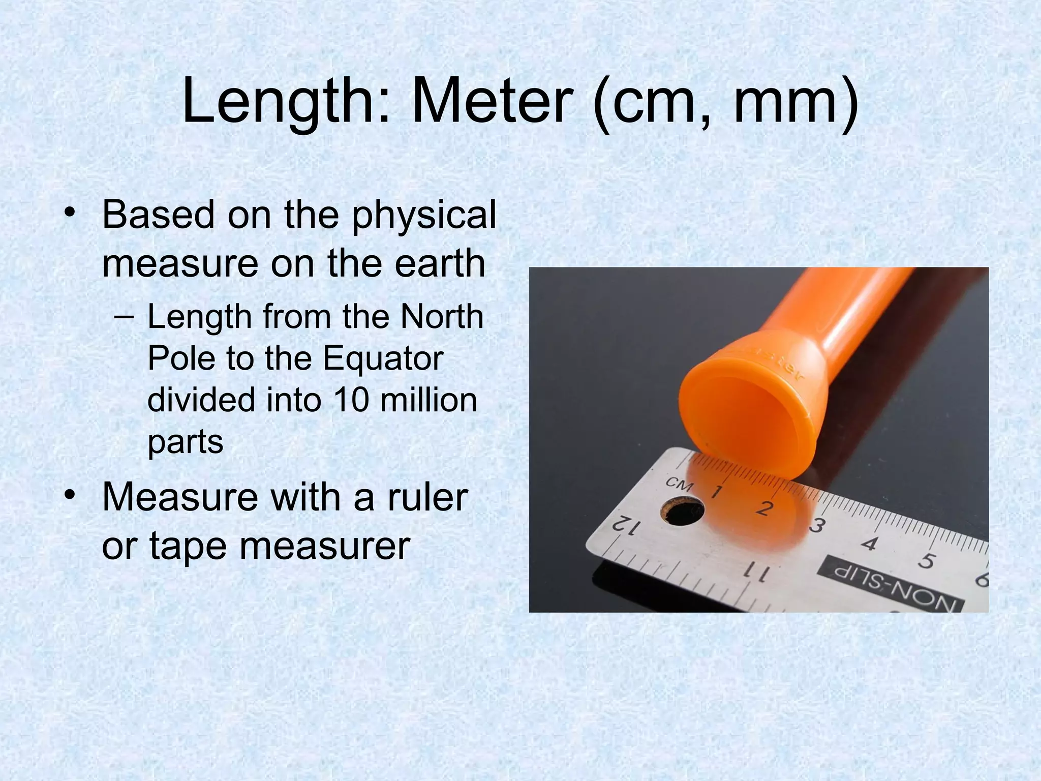 Length: Meter (cm, mm)
• Based on the physical
measure on the earth
– Length from the North
Pole to the Equator
divided into 10 million
parts
• Measure with a ruler
or tape measurer
 