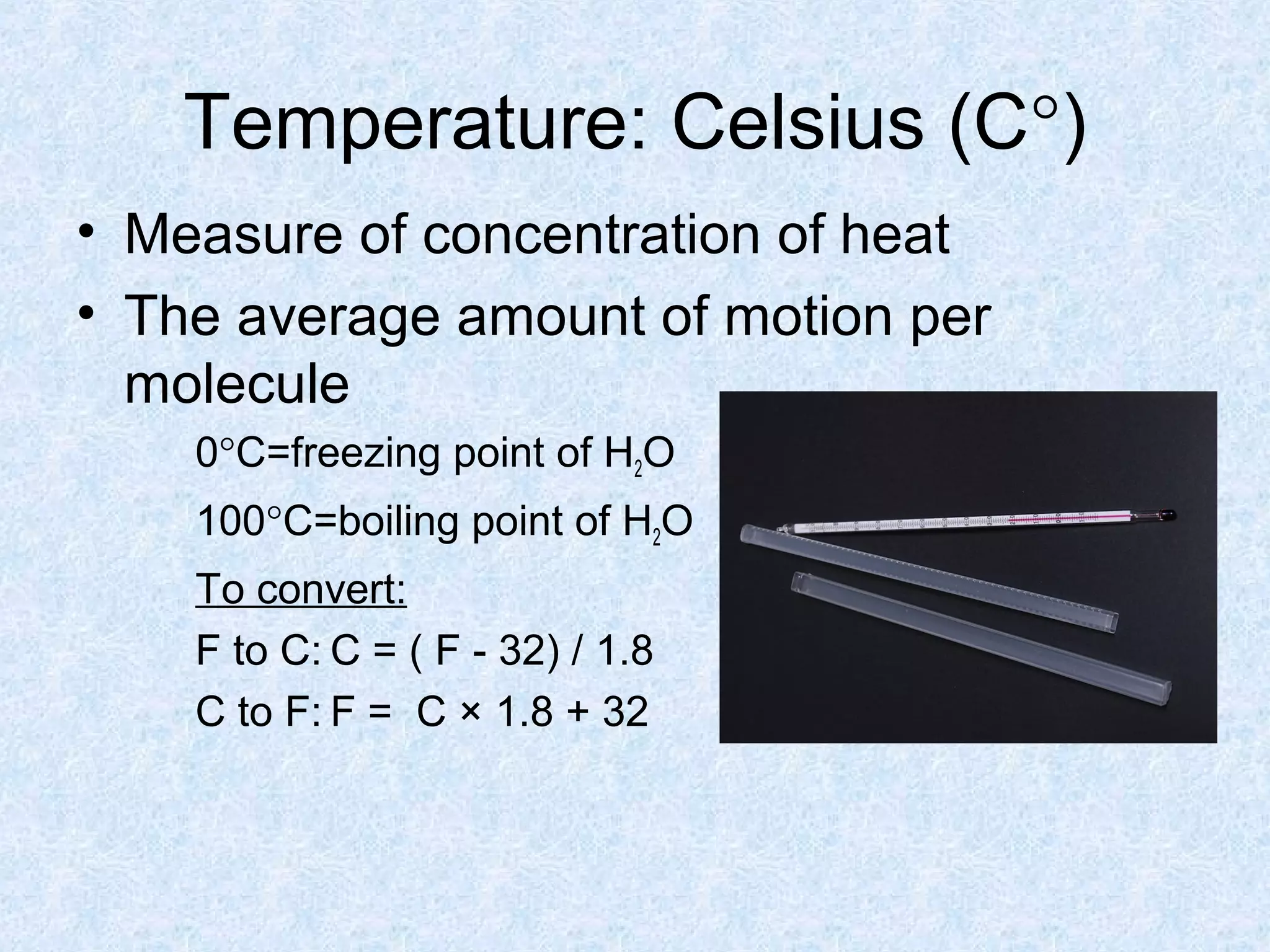 Temperature: Celsius (C°)
• Measure of concentration of heat
• The average amount of motion per
molecule
0°C=freezing point of H2O
100°C=boiling point of H2O
To convert:
F to C: C = ( F - 32) / 1.8
C to F: F = C × 1.8 + 32
 