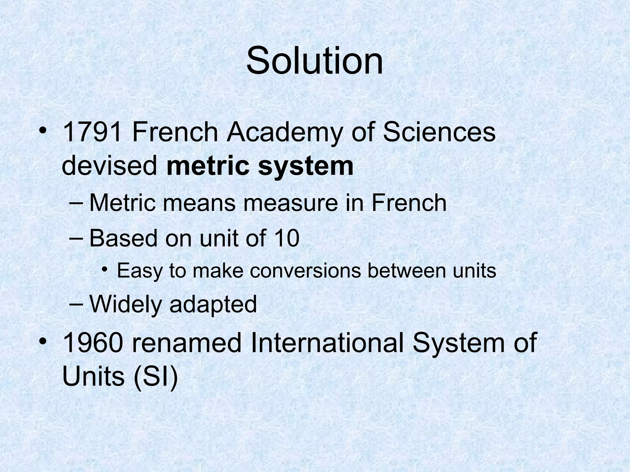 Solution
• 1791 French Academy of Sciences
devised metric system
– Metric means measure in French
– Based on unit of 10
• Easy to make conversions between units
– Widely adapted
• 1960 renamed International System of
Units (SI)
 