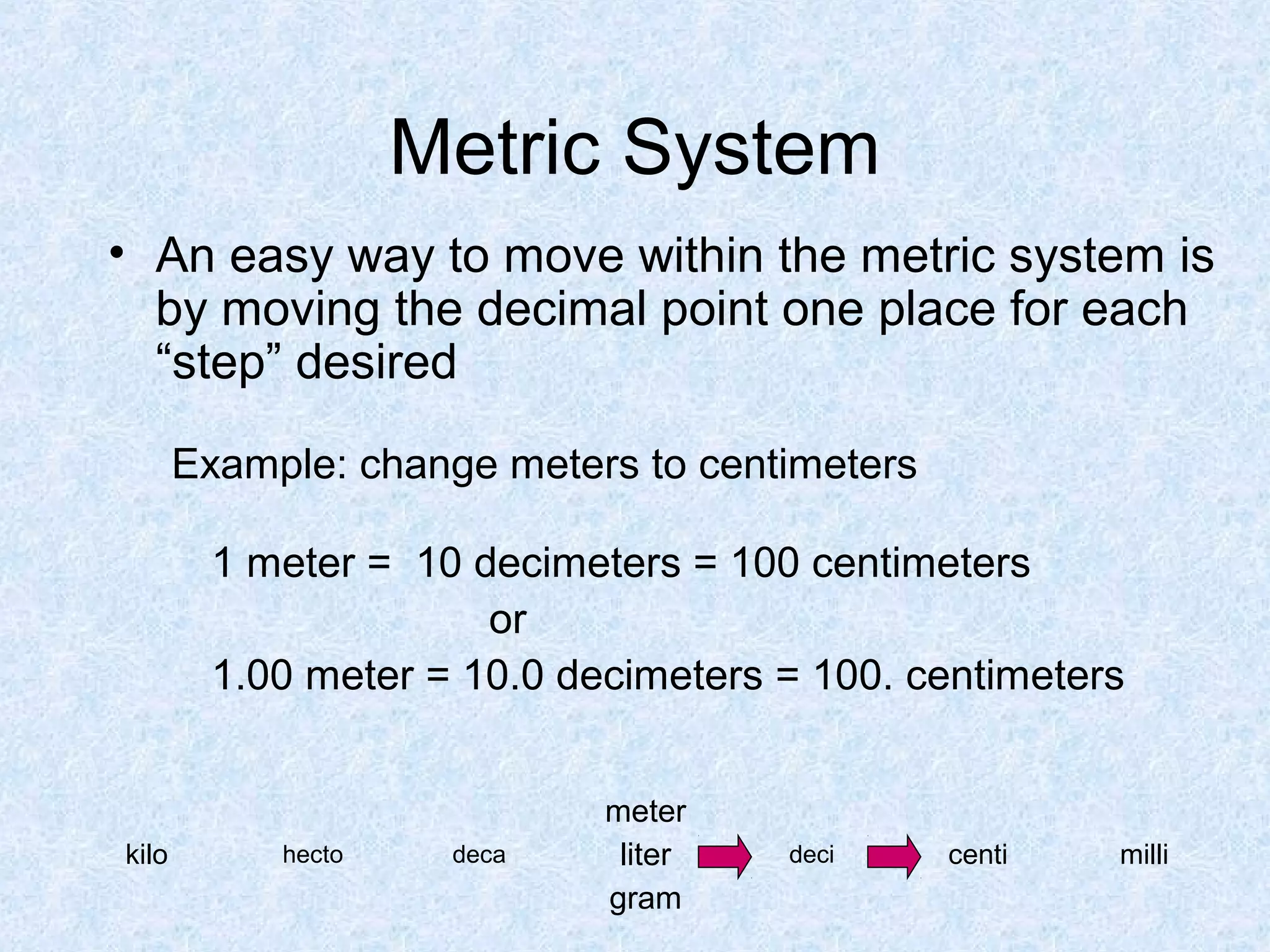 Metric System
• An easy way to move within the metric system is
by moving the decimal point one place for each
“step” desired
Example: change meters to centimeters
1 meter = 10 decimeters = 100 centimeters
or
1.00 meter = 10.0 decimeters = 100. centimeters
kilo hecto deca
meter
liter
gram
deci centi milli
 
