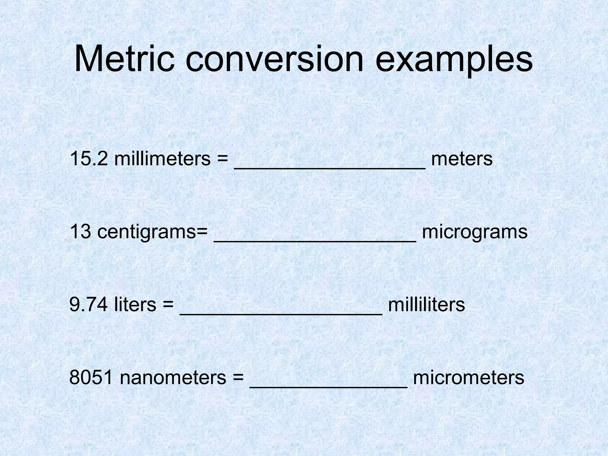 Metric conversion examples
15.2 millimeters = _________________ meters
13 centigrams= __________________ micrograms
9.74 liters = __________________ milliliters
8051 nanometers = ______________ micrometers
 