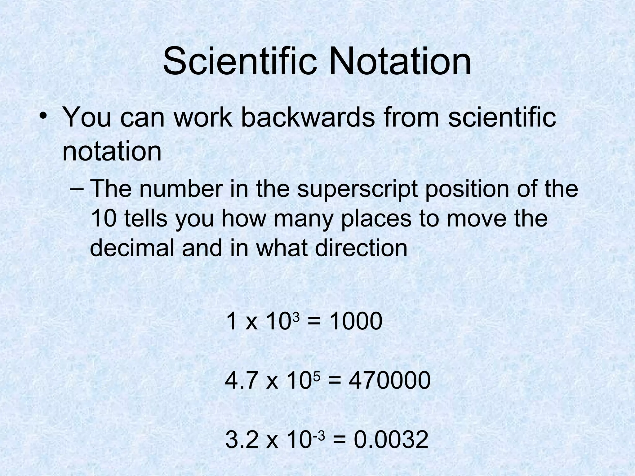 Scientific Notation
• You can work backwards from scientific
notation
– The number in the superscript position of the
10 tells you how many places to move the
decimal and in what direction
1 x 103
= 1000
4.7 x 105
= 470000
3.2 x 10-3
= 0.0032
 