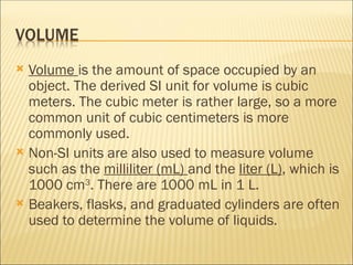  Volume is the amount of space occupied by an
object. The derived SI unit for volume is cubic
meters. The cubic meter is rather large, so a more
common unit of cubic centimeters is more
commonly used.
 Non-SI units are also used to measure volume
such as the milliliter (mL) and the liter (L), which is
1000 cm3
. There are 1000 mL in 1 L.
 Beakers, flasks, and graduated cylinders are often
used to determine the volume of liquids.
 