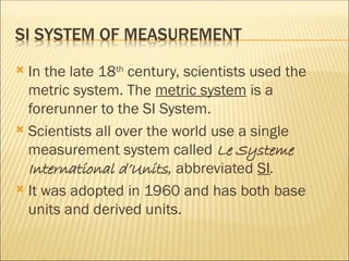  In the late 18th
century, scientists used the
metric system. The metric system is a
forerunner to the SI System.
 Scientists all over the world use a single
measurement system called Le Systeme
International d’Units, abbreviated SI.
 It was adopted in 1960 and has both base
units and derived units.
 