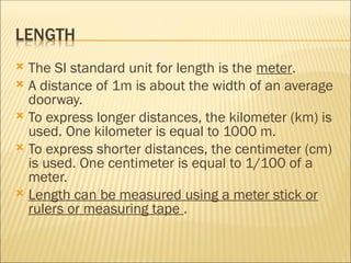  The SI standard unit for length is the meter.
 A distance of 1m is about the width of an average
doorway.
 To express longer distances, the kilometer (km) is
used. One kilometer is equal to 1000 m.
 To express shorter distances, the centimeter (cm)
is used. One centimeter is equal to 1/100 of a
meter.
 Length can be measured using a meter stick or
rulers or measuring tape .
 