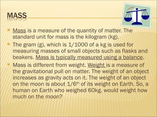  Mass is a measure of the quantity of matter. The
standard unit for mass is the kilogram (kg).
 The gram (g), which is 1/1000 of a kg is used for
measuring masses of small objects such as flasks and
beakers. Mass is typically measured using a balance.
 Mass is different from weight. Weight is a measure of
the gravitational pull on matter. The weight of an object
increases as gravity acts on it. The weight of an object
on the moon is about 1/6th
of its weight on Earth. So, a
human on Earth who weighed 60kg. would weight how
much on the moon?
 