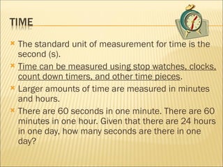  The standard unit of measurement for time is the
second (s).
 Time can be measured using stop watches, clocks,
count down timers, and other time pieces.
 Larger amounts of time are measured in minutes
and hours.
 There are 60 seconds in one minute. There are 60
minutes in one hour. Given that there are 24 hours
in one day, how many seconds are there in one
day?
 