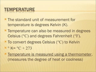  The standard unit of measurement for
temperature is degrees Kelvin (K).
 Temperature can also be measured in degrees
Celsius (°C) and degrees Fahrenheit (°F).
 To convert degrees Celsius (°C) to Kelvin
 ° K= °C + 273
 Temperature is measured using a thermometer.
(measures the degree of heat or coolness)
 