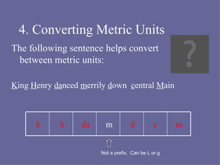 4. Converting Metric Units The following sentence helps convert between metric units: K ing  H enry  da nced  m errily  d own  c entral  M ain m c d m da h k Not a prefix.  Can be L or g 