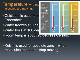Temperature – a measure of how fast
molecules are moving.
Celsius – is used to measure temp – not
Fahrenheit.
Water freezes at 0 degrees Celsius.
Water boils at 100 degrees Celsius.
Room temp is about 20 degrees Celsius.
Kelvin is used for absolute zero – when
molecules and atoms stop moving.
 