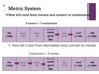 Metric System Now let’s start from meters and convert to centimeters 5 meters = ? centimeters Now let’s start from kilometers and convert to meters .3 kilometers = ? meters Kilo (1000) Hecto (100) Deca (10) Base Units meter gram liter deci (1/10) centi (1/100) milli (1/1000) Kilo (1000) Hecto (100) Deca (10) Base Units meter gram liter deci (1/10) centi (1/100) milli (1/1000) 