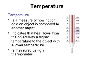 Temperature
Temperature
 Is a measure of how hot or
cold an object is compared to
another object.
 Indicates that heat flows from
the object with a higher
temperature to the object with
a lower temperature.
 Is measured using a
thermometer.
 