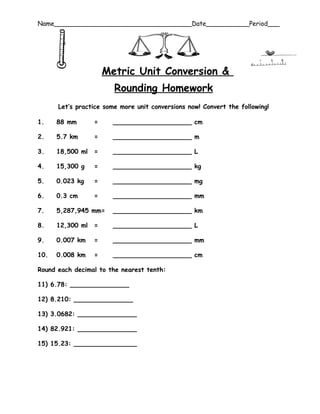 Name___________________________________Date___________Period___




                      Metric Unit Conversion &
                        Rounding Homework
      Let’s practice some more unit conversions now! Convert the following!

1.    88 mm       =     ____________________ cm

2.    5.7 km      =     ____________________ m

3.    18,500 ml   =     ____________________ L

4.    15,300 g    =     ____________________ kg

5.    0.023 kg    =     ____________________ mg

6.    0.3 cm      =     ____________________ mm

7.    5,287,945 mm=     ____________________ km

8.    12,300 ml   =     ____________________ L

9.    0.007 km    =     ____________________ mm

10.   0.008 km    =     ____________________ cm

Round each decimal to the nearest tenth:

11) 6.78: _______________

12) 8.210: _______________

13) 3.0682: _______________

14) 82.921: _______________

15) 15.23: ________________
 