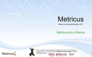 Metricus Clarity on the performance of IT Metricus at a Glance Metricus has been acknowledged for breaking new ground on IT performance management and is nominated for the ITSMF Innovation Awardby three independent juries. 