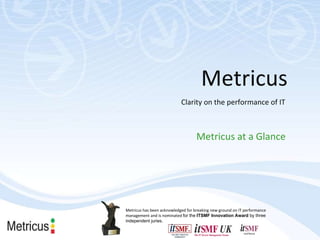Clarity on the performance of IT Metricus at a Glance Metricus Metricus has been acknowledged for breaking new ground on IT performance management and is nominated  for the  ITSMF Innovation Award  by three independent juries. 