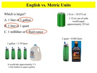 English vs. Metric Units Which is larger?  A. 1 liter or 1 gallon B. 1 liter or 1 quart C. 1 milliliter or 1 fluid ounce 1 gallon = 3.79 liters It would take approximately 3 ¾ 1-liter bottles to equal a gallon. 1 fl oz = 29.573 ml 1 12-oz can of soda would equal approximately 355 ml. 1 quart = 0.946 liters 