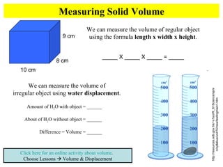 Measuring Solid Volume Click here for an online activity about volume .  Choose Lessons    Volume & Displacement We can measure the volume of regular object using the formula  length x width x height . _____ X _____ X _____ = _____ 10 cm 9 cm 8 cm http://resources.edb.gov.hk/~s1sci/R_S1Science/sp/en/syllabus/unit14/new/testingmain1.htm We can measure the volume of  irregular object using  water displacement .  Amount of H 2 O with object = ______ About of H 2 O without object = ______ Difference = Volume = ______ 